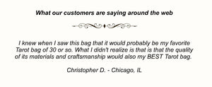 I knew when I saw this bag that it would probably be my favorite Tarot bag of 30 or so. What I didn't realize is that is that the quality of its materials and craftsmanship would also my BEST Tarot bag.  Christopher D. - Chicago, IL